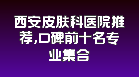 西安皮肤科医院推荐，口碑前十名专业集合