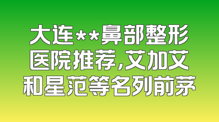 大连**鼻部整形医院推荐，艾加艾和星范等名列前茅