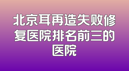 北京耳再造失败修复医院排名前三的医院