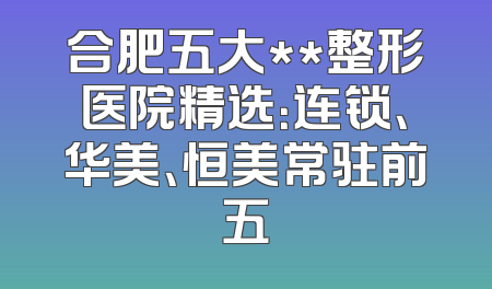 合肥五大**整形医院精选：连锁、华美、恒美常驻前五