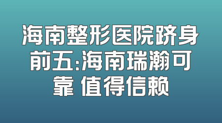 海南整形医院跻身前五：海南瑞瀚可靠 值得信赖