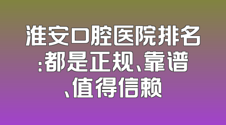 淮安口腔医院排名：都是正规、靠谱、值得信赖