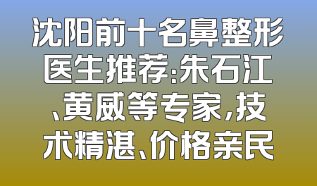 沈阳前十名鼻整形医生推荐：朱石江、黄威等专家，技术精湛、价格亲民