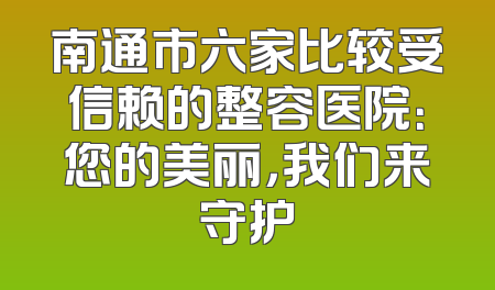 南通市六家比较受信赖的整容医院：您的美丽，我们来守护