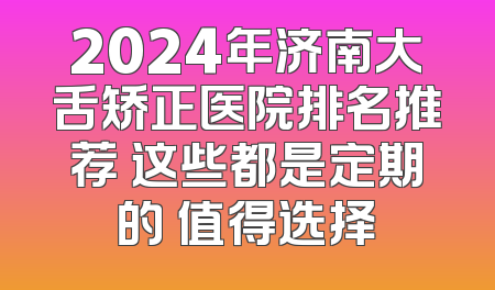 2024年济南大舌矫正医院排名推荐 这些都是定期的 值得选择
