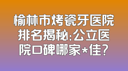 榆林市烤瓷牙医院排名揭秘：公立医院口碑哪家*佳？