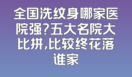 全国洗纹身哪家医院强？五大名院大比拼，比较终花落谁家