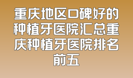 重庆地区口碑好的种植牙医院汇总重庆种植牙医院排名前五