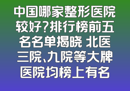 中国哪家整形医院较好？排行榜前五名名单揭晓 北医三院、九院等大牌医院均榜上有名