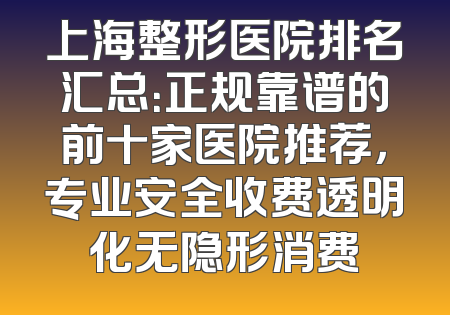 上海整形医院排名汇总：正规靠谱的前十家医院推荐，专业安全收费透明化无隐形消费