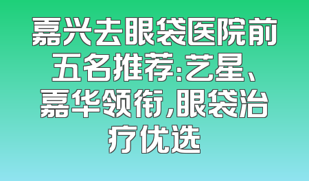 嘉兴去眼袋医院前五名推荐：艺星、嘉华领衔，眼袋治疗优选