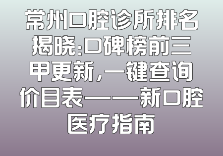 常州口腔诊所排名揭晓：口碑榜前三甲更新，一键查询价目表——新口腔医疗指南
