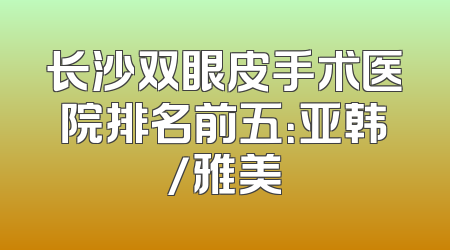 长沙双眼皮手术医院排名前五：亚韩/雅美