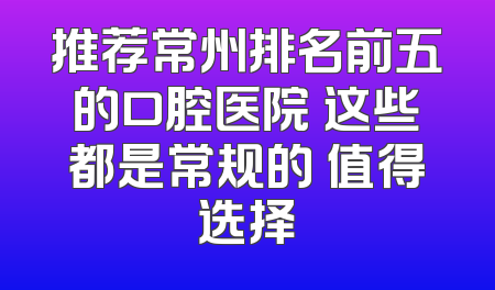 推荐常州排名前五的口腔医院 这些都是常规的 值得选择