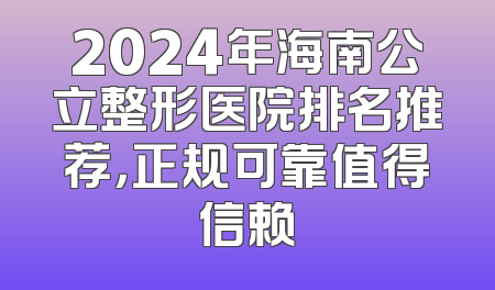 2024年海南公立整形医院排名推荐，正规可靠值得信赖