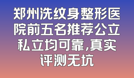 郑州洗纹身整形医院前五名推荐公立私立均可靠，真实评测无坑