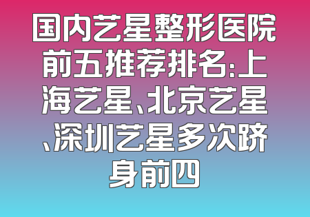 国内艺星整形医院前五推荐排名：上海艺星、北京艺星、深圳艺星多次跻身前四
