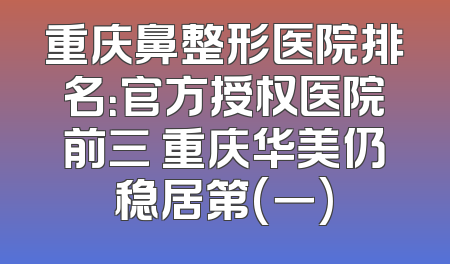 重庆鼻整形医院排名：官方授权医院前三 重庆华美仍稳居第(一)