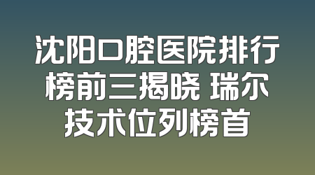 沈阳口腔医院排行榜前三揭晓 瑞尔技术位列榜首