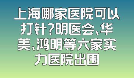 上海哪家医院可以打针？明医会、华美、鸿明等六家实力医院出围