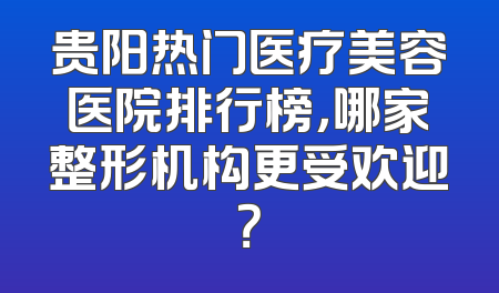 贵阳热门医疗美容医院排行榜，哪家整形机构更受欢迎？