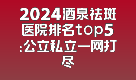 2024酒泉祛斑医院排名top5：公立私立一网打尽