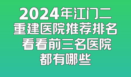 2024年江门二重建医院推荐排名 看看前三名医院都有哪些