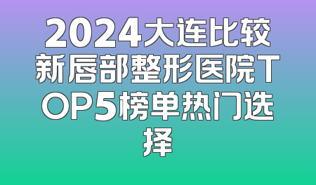 2024大连比较新唇部整形医院TOP5榜单热门选择