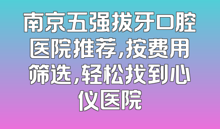 南京五强拔牙口腔医院推荐，按费用筛选，轻松找到心仪医院