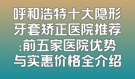 呼和浩特十大隐形牙套矫正医院推荐：前五家医院优势与实惠价格全介绍