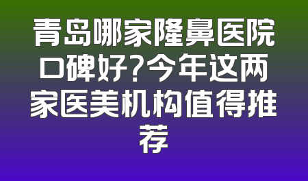青岛哪家隆鼻医院口碑好？今年这两家医美机构值得推荐