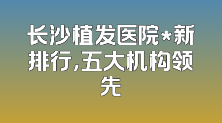 长沙植发医院*新排行，五大机构领先