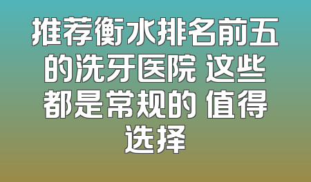 推荐衡水排名前五的洗牙医院 这些都是常规的 值得选择