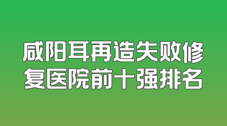 咸阳耳再造失败修复医院前十强排名
