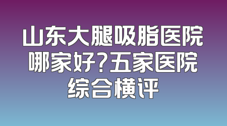 山东大腿吸脂医院哪家好？五家医院综合横评