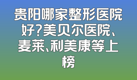 贵阳哪家整形医院好？美贝尔医院、麦莱、利美康等上榜