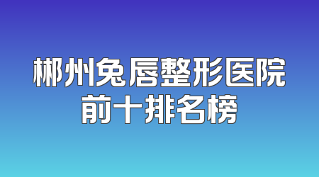 郴州兔唇整形医院前十排名榜