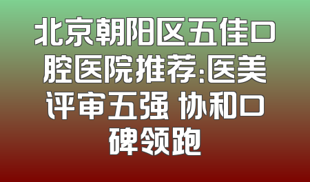 北京朝阳区五佳口腔医院推荐：医美评审五强 协和口碑领跑