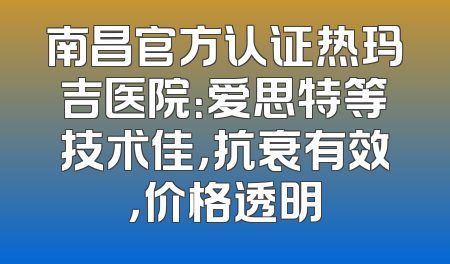 南昌官方认证热玛吉医院：爱思特等技术佳，抗衰有效，价格透明