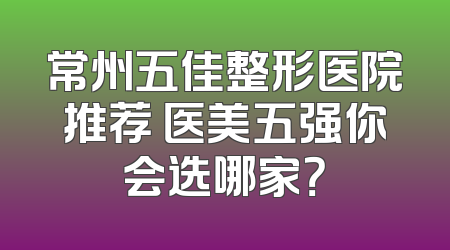 常州五佳整形医院推荐 医美五强你会选哪家？
