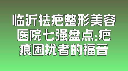 临沂祛疤整形美容医院七强盘点：疤痕困扰者的福音