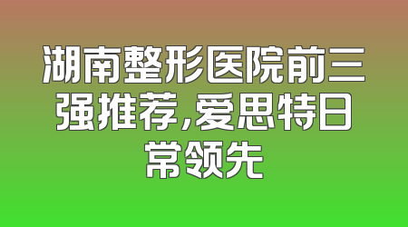 湖南整形医院前三强推荐，爱思特日常领先
