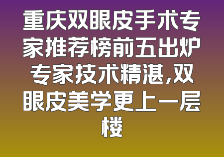 重庆双眼皮手术专家推荐榜前五出炉专家技术精湛，双眼皮美学更上一层楼