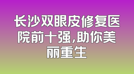 长沙双眼皮修复医院前十强，助你美丽重生