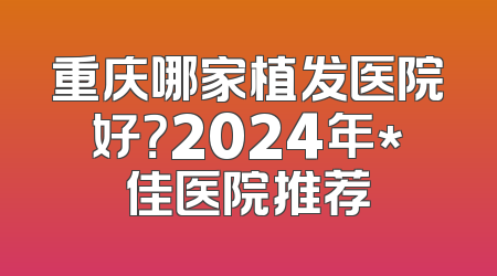 重庆哪家植发医院好？2024年*佳医院推荐