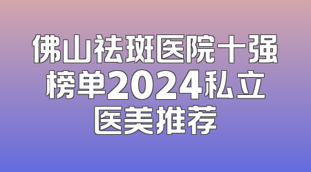 佛山祛斑医院十强榜单2024私立医美推荐