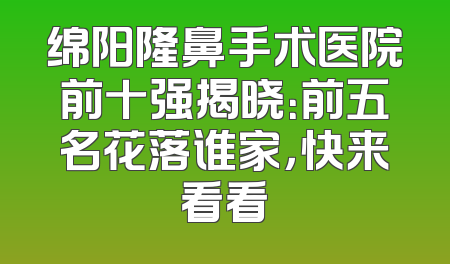 绵阳隆鼻手术医院前十强揭晓：前五名花落谁家，快来看看