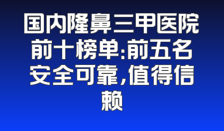 国内隆鼻三甲医院前十榜单：前五名安全可靠，值得信赖