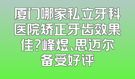 厦门哪家私立牙科医院矫正牙齿效果佳？峰煜、思迈尔备受好评