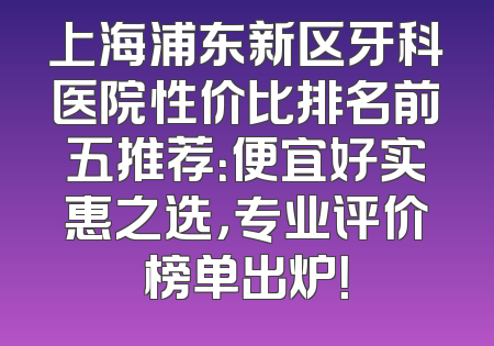 上海浦东新区牙科医院性价比排名前五推荐：便宜好实惠之选，专业评价榜单出炉！